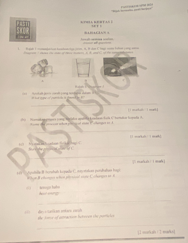 PASTISKOR SPM 2024 
''Bijak berusaha, pasti berjaya'” 
PASTI KIMIA KERTAS 2 
SET I 
SKOR 
BAHAGIAN A 
COM.MY Jawab semua soalan. 
Answer all questions 
1. Rajah I menunjukkan keadaan tiga jirim, A, B dan C bagi suatu bahan yang sama. 
Diagram I shows the state of three matters. A, B, and C, of the same substance.
C
Rajah 1/ Diagram 1 
(a) Apakah jenis zarah yang terdapat dalam B? 
What type of particle is found in B? 
_ 
[ 1 markah / 1 mark] 
(h) Namakan proses yang berlaku apabila keadaan fizik C bertukar kepada A. 
Name the process when physical state C changes to A
_ 
[1 markah / 1 mark] 
(c) Nyatakan keadaan fizikal bagi C. 
State the physical state of C. 
_ 
[ 1 markah / 1 mark] 
(d) Apabila B berubah kepada C. nayatakan perubahan bagi; 
When B changes when physical state C changes to A. 
(1) tenaga haba 
heat energy 
_ 
(ii) daya tarikan antara zarah 
the force of attraction between the particles 
_ 
[2 markah/ 2 marks]