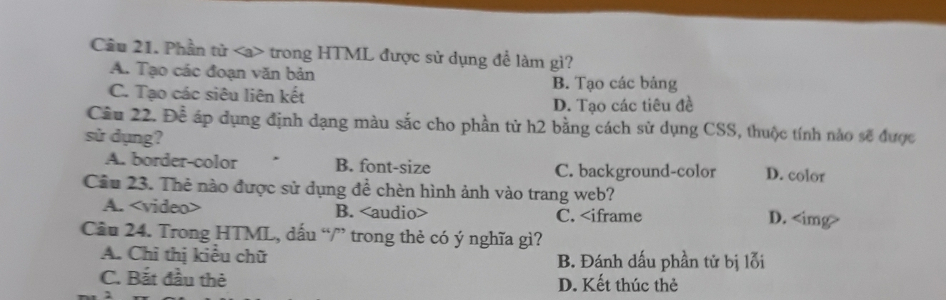 Cầu 21. Phần tử trong HTML được sử dụng để làm gì?
A. Tạo các đoạn văn bản
C. Tạo các siêu liên kết
B. Tạo các bảng
D. Tạo các tiêu đề
Câu 22. Để áp dụng định dạng màu sắc cho phần từ h2 bằng cách sử dụng CSS, thuộc tính nào sẽ được
sử dụng? D. color
A. border-color B. font-size
C. background-color
Cầu 23. Thẻ nào được sử dụng để chèn hình ảnh vào trang web?
A. B. C. D.
Câu 24. Trong HTML, dấu “/” trong thẻ có ý nghĩa gì?
A. Chỉ thị kiều chữ B. Đánh dấu phần tử bị lỗi
C. Bắt đầu thẻ D. Kết thúc thẻ