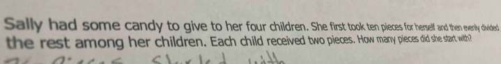 Sally had some candy to give to her four children. She first took ten pieces for herself and then evenly divided 
the rest among her children. Each child received two pieces. How many pieces did she start with?