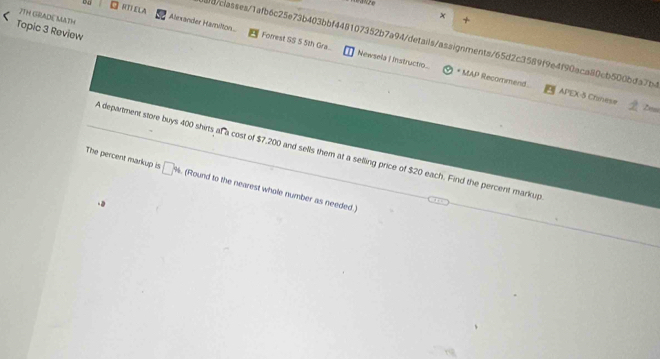 JTH GRADE MATH 
+ 
RTIELA Alexander Hamilton Forrest SS 5 5th Gra.. 
Topic 3 Review 
bb/classes/1afb6c25e73b403bbf448107352b7a94/details/assignments/65d2c3589f9e4f90aca80cb500bda7b4 
Newsela | Instructio... * MAP Recommend APEX-5 Chinvese 
A department store buys 400 shirts af a cost of $7,200 and sells them at a selling price of $20 each. Find the percent markup 
The percent markup is □ % (Round to the nearest whole number as needed .)