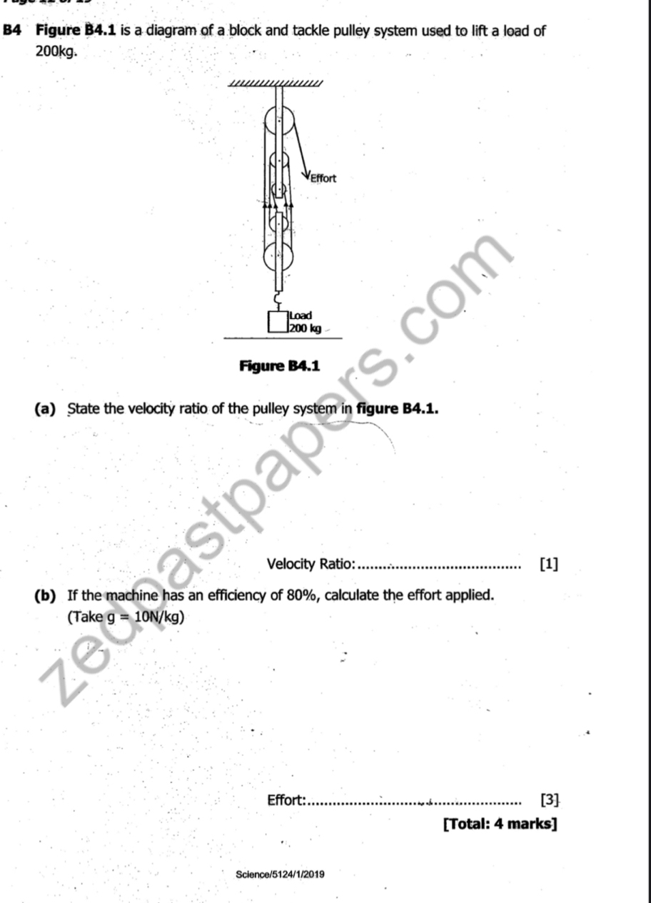 B4 Figure B4.1 is a diagram of a block and tackle pulley system used to lift a load of
200kg. 
Figure B4.1 
(a) State the velocity ratio of the pulley system in figure B4.1. 
Velocity Ratio: _[1] 
(b) If the machine has an efficiency of 80%, calculate the effort applied. 
(Take g=10N/kg)
Effort: _[3] 
[Total: 4 marks] 
Science/5124/1/2019