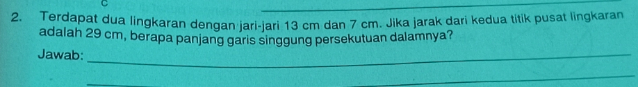 Terdapat dua lingkaran dengan jari-jari 13 cm dan 7 cm. Jika jarak dari kedua titik pusat lingkaran 
adalah 29 cm, berapa panjang garis singgung persekutuan dalamnya? 
Jawab:_ 
_ 
_