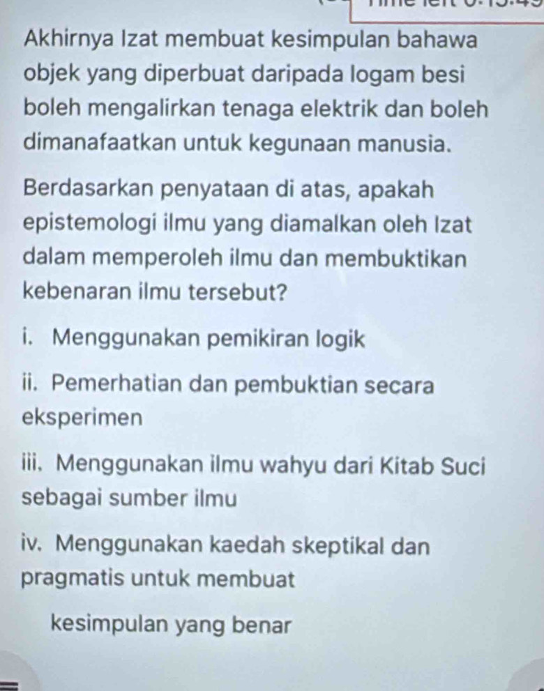 Akhirnya Izat membuat kesimpulan bahawa 
objek yang diperbuat daripada logam besi 
boleh mengalirkan tenaga elektrik dan boleh 
dimanafaatkan untuk kegunaan manusia. 
Berdasarkan penyataan di atas, apakah 
epistemologi ilmu yang diamalkan oleh Izat 
dalam memperoleh ilmu dan membuktikan 
kebenaran ilmu tersebut? 
i. Menggunakan pemikiran logik 
ii. Pemerhatian dan pembuktian secara 
eksperimen 
iii. Menggunakan ilmu wahyu dari Kitab Suci 
sebagai sumber ilmu 
iv. Menggunakan kaedah skeptikal dan 
pragmatis untuk membuat 
kesimpulan yang benar