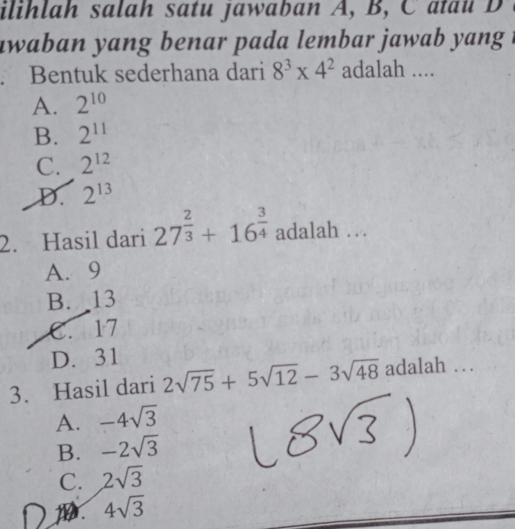 ilihlah salah satu jawaban A, B, C atau D
awaban yang benar pada lembar jawab y an .
Bentuk sederhana dari 8^3* 4^2 adalah ....
A. 2^(10)
B. 2^(11)
C. 2^(12)
D. 2^(13)
2. Hasil dari 27^(frac 2)3+16^(frac 3)4 adalah …
A. 9
B. 13
C. 17
D. 31
3. Hasil dari 2sqrt(75)+5sqrt(12)-3sqrt(48) adalah …
A. -4sqrt(3)
B. -2sqrt(3)
C. 2sqrt(3)
1 4sqrt(3)