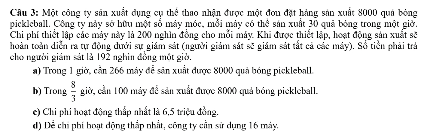 Một công ty sản xuất dụng cụ thể thao nhận được một đơn đặt hàng sản xuất 8000 quả bóng 
pickleball. Công ty này sở hữu một số máy móc, mỗi máy có thể sản xuất 30 quả bóng trong một giờ. 
Chi phí thiết lập các máy này là 200 nghìn đồng cho mỗi máy. Khi được thiết lập, hoạt động sản xuất sẽ 
hoàn toàn diễn ra tự động dưới sự giám sát (người giám sát sẽ giám sát tất cả các máy). Số tiền phải trả 
cho người giám sát là 192 nghìn đồng một giờ. 
a) Trong 1 giờ, cần 266 máy để sản xuất được 8000 quả bóng pickleball. 
b) Trong  8/3  giờ, cần 100 máy để sản xuất được 8000 quả bóng pickleball. 
c) Chi phí hoạt động thấp nhất là 6,5 triệu đồng. 
d) Để chi phí hoạt động thấp nhất, công ty cần sử dụng 16 máy.