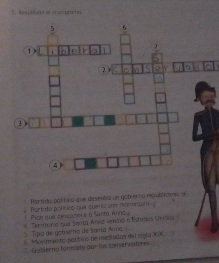 Resuelvan el crucigrama 
1 Partido político que deseaba un gobierno republicano. 
2. Partida político que quería una monarquía 
3. Plan que desconoce a Santa Anna 
4. Territorio que Santa Anna vendió a Estados Unidos. 
5. Tipo de gobierno de Santa Anna. 
6. Movimiento político de mediados del siglo XIX. 
7. Gobierno formado por los conservadores.