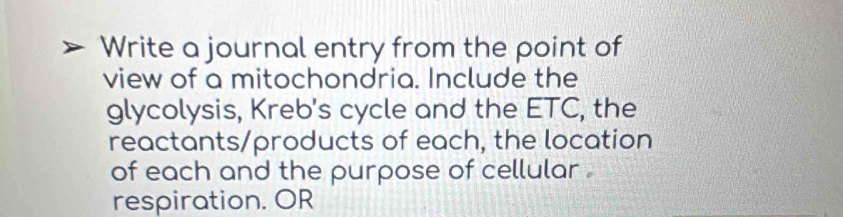 Write a journal entry from the point of 
view of a mitochondria. Include the 
glycolysis, Kreb's cycle and the ETC, the 
reactants/products of each, the location 
of each and the purpose of cellular . 
respiration. OR