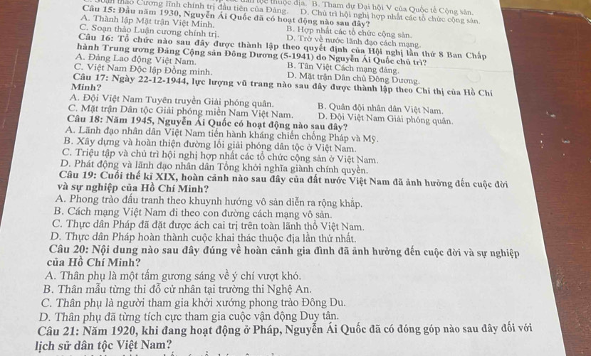 a lộc thuộc địa. 'B. Tham dự Đại hội V của Quốc tế Cộng sân
Dận thào Cương lĩnh chính trị đầu tiên của Đảng. D. Chủ trì hội nghị hợp nhất các tổ chức cộng sản.
Câu 15: Đầu năm 1930, Nguyễn Ái Quốc đã có hoạt động nào sau đây?
A. Thành lập Mặt trận Việt Minh. B. Hợp nhất các tổ chức cộng sản.
C. Soạn thảo Luận cương chính trị. D. Trở về nước lãnh đạo cách mạng.
Câu 16: Tổ chức nào sau đây được thành lập theo quyết định của Hội nghị lần thứ 8 Ban Chấp
hành Trung ương Đảng Cộng sản Đông Dương  (5-1941) do Nguyễn Ái Quốc chủ trì?
A. Đảng Lao động Việt Nam. B. Tân Việt Cách mạng đảng.
C. Việt Nam Độc lập Đồng minh. D. Mặt trận Dân chủ Đông Dương.
Câu 17: Ngày 22-12-1944, lực lượng vũ trang nào sau đây được thành lập theo Chỉ thị của Hồ Chí
Minh?
A. Đội Việt Nam Tuyên truyền Giải phóng quân. B. Quân đội nhân dân Việt Nam.
C. Mặt trận Dân tộc Giải phóng miền Nam Việt Nam. D. Đội Việt Nam Giải phóng quân.
Câu 18: Năm 1945, Nguyễn Ải Quốc có hoạt động nào sau đây?
A. Lãnh đạo nhân dân Việt Nam tiến hành kháng chiến chống Pháp và Mỹ.
B. Xây dựng và hoàn thiện đường lối giải phóng dân tộc ở Việt Nam.
C. Triệu tập và chủ trì hội nghị hợp nhất các tổ chức cộng sản ở Việt Nam.
D. Phát động và lãnh đạo nhân dân Tổng khởi nghĩa giành chính quyền.
Câu 19: Cuối thế kỉ XIX, hoàn cảnh nào sau đây của đất nước Việt Nam đã ảnh hưởng đến cuộc đời
và sự nghiệp của Hồ Chí Minh?
A. Phong trào đấu tranh theo khuynh hướng vô sản diễn ra rộng khắp.
B. Cách mạng Việt Nam đi theo con đường cách mạng vô sản.
C. Thực dân Pháp đã đặt được ách cai trị trên toàn lãnh thổ Việt Nam.
D. Thực dân Pháp hoàn thành cuộc khai thác thuộc địa lần thứ nhất.
Câu 20: Nội dung nào sau đây đúng về hoàn cảnh gia đình đã ảnh hưởng đến cuộc đời và sự nghiệp
của Hồ Chí Minh?
A. Thân phụ là một tấm gương sáng về ý chí vượt khó.
B. Thân mẫu từng thi đỗ cử nhân tại trường thi Nghệ An.
C. Thân phụ là người tham gia khởi xướng phong trào Đông Du.
D. Thân phụ đã từng tích cực tham gia cuộc vận động Duy tân.
Câu 21: Năm 1920, khi đang hoạt động ở Pháp, Nguyễn Ái Quốc đã có đóng góp nào sau đây đối với
lịch sử dân tộc Việt Nam?