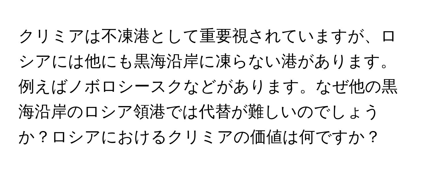 クリミアは不凍港として重要視されていますが、ロシアには他にも黒海沿岸に凍らない港があります。例えばノボロシースクなどがあります。なぜ他の黒海沿岸のロシア領港では代替が難しいのでしょうか？ロシアにおけるクリミアの価値は何ですか？