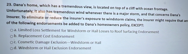 Dana's home, which has a tremendous view, is located on top of a cliff with ocean frontage.
Unfortunately, it also has tremendous wind whenever there is a major storm, and that concerns Dana's
insurer. To eliminate or reduce the insurer's exposure to windstorm claims, the insurer might require that an
of the following endorsements be added to Dana's homeowners policy, EXCEPT:
a. Limited Loss Settlement for Windstorm or Hail Losses to Roof Surfacing Endorsement
b. Replacement Cost Endorsement
c. Cosmetic Damage Exclusion—Windstorm or Hail
d. Windstorm or Hail Exclusion Endorsement