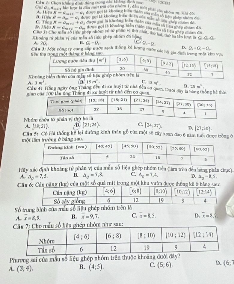 Cầu 1s Chọn khẳng định đứng trong các khẳng định sau:  10p 12CB5
Oọi a_1,a_m+1 lần lượt là đầu mút trải của nhóm 1, đầu mút phải của nhóm m. Khi đó.
A. Hiệu R=a_r=41-a # được gọi là khoảng biến thiên của mẫu số liệu ghép nhóm đ6.
B. Hiệu R=a_m-a_1 được gọi là khoảng biển thiên của mẫu số liệu ghép nhóm đó,
C. Tổng R=a_m+1+a_1 được gọi là khoảng biến thiên của mẫu số liệu ghép nhóm đó,
D. Hiệu R=a_m+1-a_m được gọi là khoảng biến thiên của mẫu số liệu ghép nhóm đó,
Câu 2: Cho mẫu số liệu ghép nhóm có tứ phân vị thứ nhất, thứ hai, thứ ba lần lượt là Q 2_1
Khoảng tứ phân vị của mẫu số liệu ghép nhóm đó bằng 2
A. 20,. B. Q_1-Q_2.
Q_2-Q_1
D. Q_1+Q_1-Q_1
Cầu 3: Một công ty cung cấp nước sạch thống kê lượng nước các 
ti
K
A. 3m^3. B. 15m^3. C. 18m^3. D. 20m^3.
Cầu 4: Hằng ngày ông Thắng đều đi xe buýt từ nhà đến cơ quan. Dưới đây là bảng thống kê thời
giýt từ nhà đến c
Nhó
A. [18;21). B. [21;24). C. [24;27). D. [27;30).
Câu 5: Cô Hà thống kê lại đường kính thân gỗ của một số cây xoan đào 6 năm tuổi được tròng ở
mộ
Hãy xác định khoảng tứ phân vị của mẫu số liệu ghép nhóm trên (làm tròn đến hàng phần chục).
A. △ _Q=7,5. B. △ _Q=7,8. C. △ _Q=7,4. D. △ _Q=8,5.
Câu(kg) của một số quả mít trong một khu vườn được thống kê ở b
Số trung bình của mẫu số liệu ghép nhóm trên là
A. overline x=8,9. B. overline x=9,7. C. overline x=8,5. D. overline x=8,7.
như sau:
Phương sai của mẫu số liệu ghép nhóm trên thuộc khoảng dưới đây?
B.
A. (3;4). (4;5).
D.
C. (5;6). (6;7