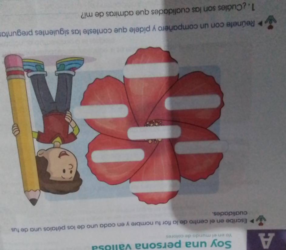 Soy una persona vallosa 
A Yo en el mundo de colores 
Escribe en el centro de la flor tu nombre y en cada uno de los pétalos una de tus 
cualidades. 
Reúnete con un compañero y pídele que conteste las siguientes preguntas 
1. ¿Cuáles son las cualidades que admiras de mí?