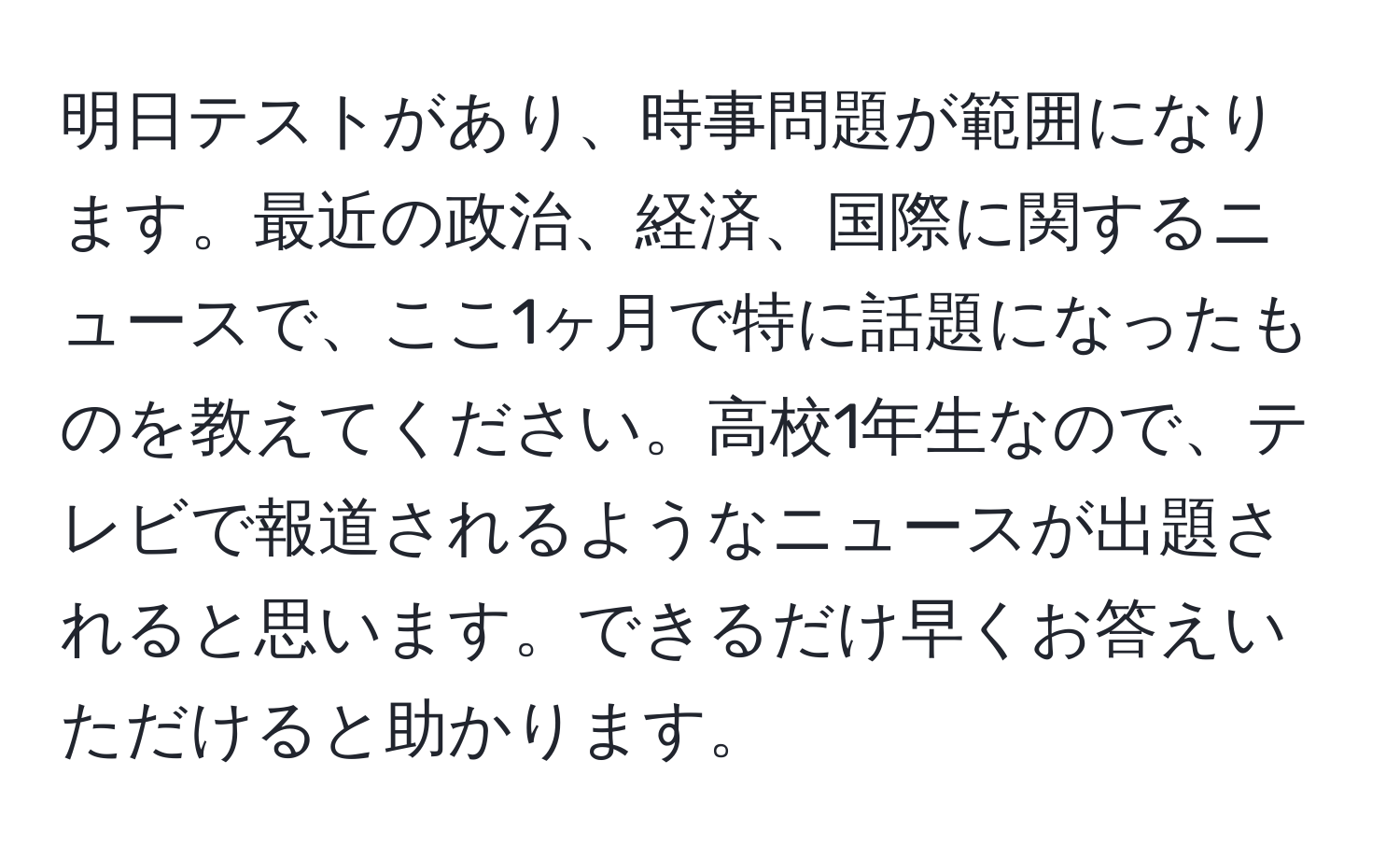 明日テストがあり、時事問題が範囲になります。最近の政治、経済、国際に関するニュースで、ここ1ヶ月で特に話題になったものを教えてください。高校1年生なので、テレビで報道されるようなニュースが出題されると思います。できるだけ早くお答えいただけると助かります。