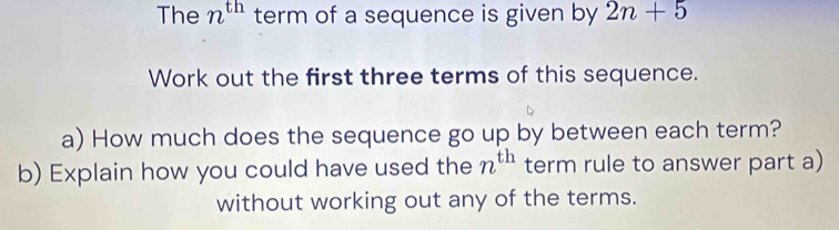 The n^(th) term of a sequence is given by 2n+5
Work out the first three terms of this sequence. 
a) How much does the sequence go up by between each term? 
b) Explain how you could have used the n^(th) term rule to answer part a) 
without working out any of the terms.