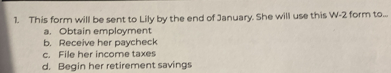 This form will be sent to Lily by the end of January. She will use this W-2 form to...
a. Obtain employment
b. Receive her paycheck
c. File her income taxes
d. Begin her retirement savings