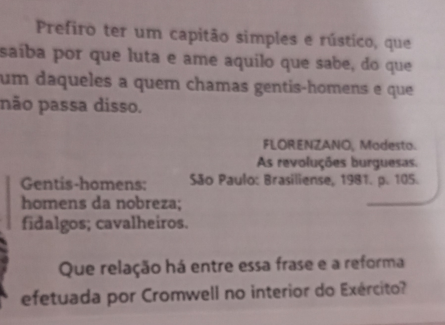 Prefiro ter um capitão simples e rústico, que 
saíba por que luta e ame aquilo que sabe, do que 
um daqueles a quem chamas gentis-homens e que 
não passa disso. 
FLORENZANO, Modesto. 
As revoluções burguesas. 
Gentis-homens: São Paulo: Brasiliense, 1981. p. 105. 
homens da nobreza; 
fidalgos; cavalheiros. 
Que relação há entre essa frase e a reforma 
efetuada por Cromwell no interior do Exército?