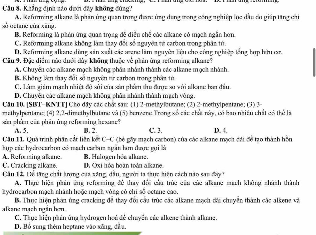 han tng cộng. D. T han tng chackig, C. r hân ung oxr ho  ung rerömg
Câu 8. Khăng định nào dưới đây không đúng?
A. Reforming alkane là phản ứng quan trọng được ứng dụng trong công nghiệp lọc dầu do giúp tăng chi
số octane của xăng.
B. Reforming là phản ứng quan trọng để điều chế các alkane có mạch ngắn hơn.
C. Reforming alkane không làm thay đổi số nguyên tử carbon trong phân tử.
D. Reforming alkane dùng sản xuất các arene làm nguyên liệu cho công nghiệp tổng hợp hữu cơ.
Câu 9. Đặc điểm nào dưới đây không thuộc về phản ứng reforming alkane?
A. Chuyền các alkane mạch không phân nhánh thành các alkane mạch nhánh.
B. Không làm thay đổi số nguyên tử carbon trong phân tử.
C. Làm giảm mạnh nhiệt độ sôi của sản phầm thu được so với alkane ban đầu.
D. Chuyền các alkane mạch không phân nhánh thành mạch vòng.
Câu 10. [SBT-KNTT] Cho dãy các chất sau: (1) 2-methylbutane; (2) 2-methylpentane; (3) 3-
methylpentane; (4) 2,2-dimethylbutane và (5) benzene.Trong số các chất này, có bao nhiêu chất có thể là
sản phẩm của phản ứng reforming hexane?
A. 5. B. 2. C. 3. D. 4.
Câu 11. Quá trình phân cắt liên kết C-C (bẻ gãy mạch carbon) của các alkane mạch dài để tạo thành hỗn
hợp các hydrocarbon có mạch carbon ngắn hơn được gọi là
A. Reforming alkane. B. Halogen hóa alkane.
C. Cracking alkane. D. Oxi hóa hoàn toàn alkane.
Câu 12. Để tăng chất lượng của xăng, dầu, người ta thực hiện cách nào sau đây?
A. Thực hiện phản ứng reforming để thay đổi cấu trúc của các alkane mạch không nhánh thành
hydrocarbon mạch nhánh hoặc mạch vòng có chỉ số octane cao.
B. Thực hiện phản ứng cracking để thay đổi cấu trúc các alkane mạch dài chuyển thành các alkene và
alkane mạch ngắn hơn.
C. Thực hiện phản ứng hydrogen hoá để chuyển các alkene thành alkane.
D. Bổ sung thêm heptane vào xăng, dầu.