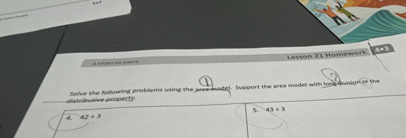 4=3 
Lesson 21 Homework 
A STORY OF UNITS 
Solve the following problems using the area model. Support the area model with long division or the 
distributive property. 
4. 42/ 3 5. 43/ 3