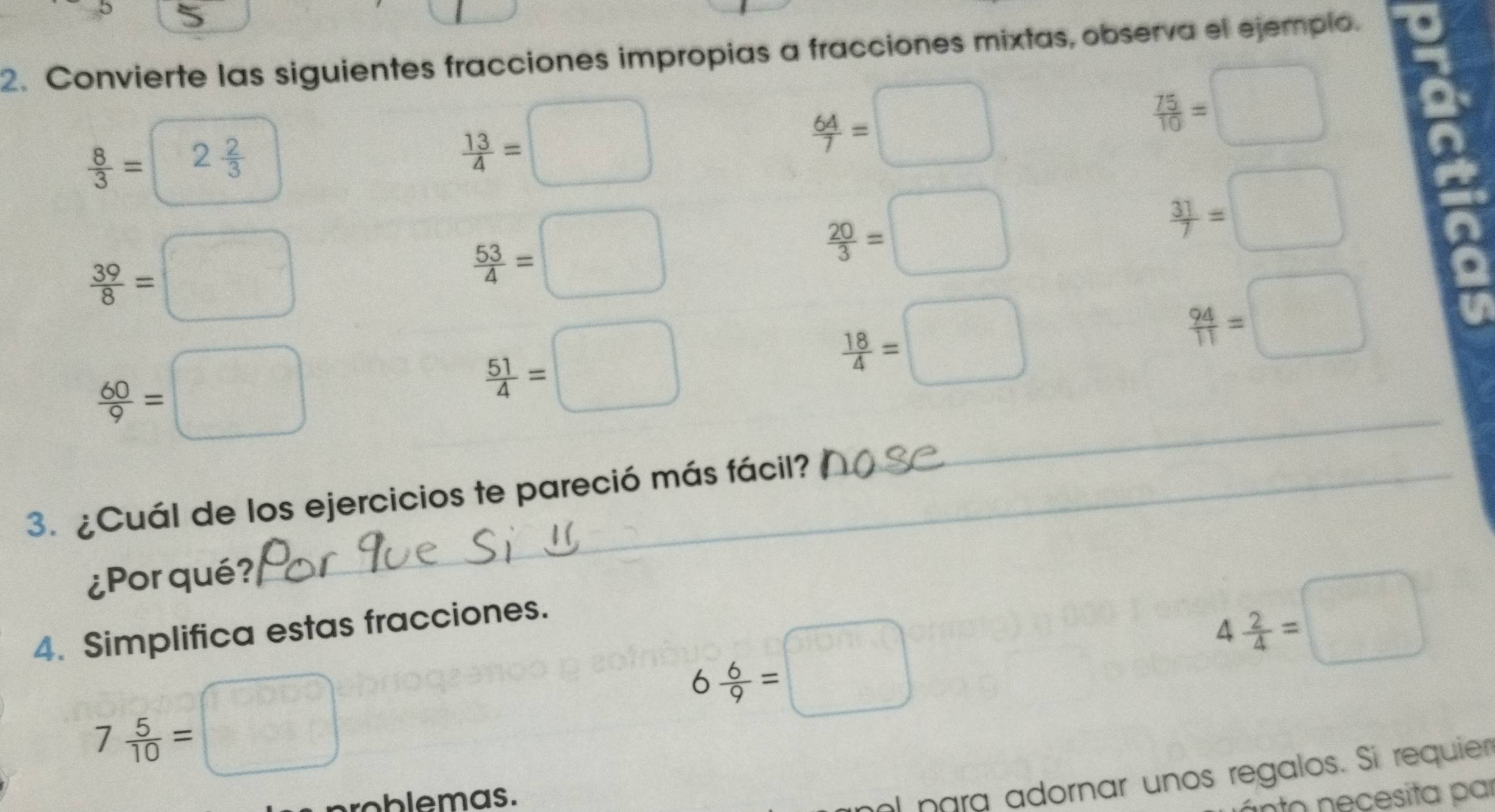 Convierte las siguientes fracciones impropias a fracciones mixtas, observa el ejemplo.
 8/3 = | 2 2/3 
 13/4 =□
 64/7 =□
 75/10 =□
 39/8 =□
 53/4 =□
 20/3 =□
 31/7 =□
 94/11 =□
 60/9 =□
_
 51/4 =□
 18/4 =□
3. ¿Cuál de los ejercicios te pareció más fácil? 
¿Por qué? 
4. Simplifica estas fracciones.
7 5/10 = □
6 6/9 =□
4 2/4 =□
roblemas. 
al para adornar unos regalos. Si requier 
nto necesita par