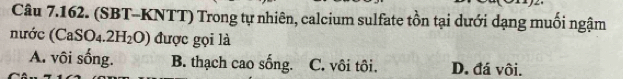 (SBT-KNTT) Trong tự nhiên, calcium sulfate tồn tại dưới dạng muối ngậm
nước (CaSO_4.2H_2O) được gọi là
A. vôi sống. B. thạch cao sống. C. vôi tôi. D. đá vôi.