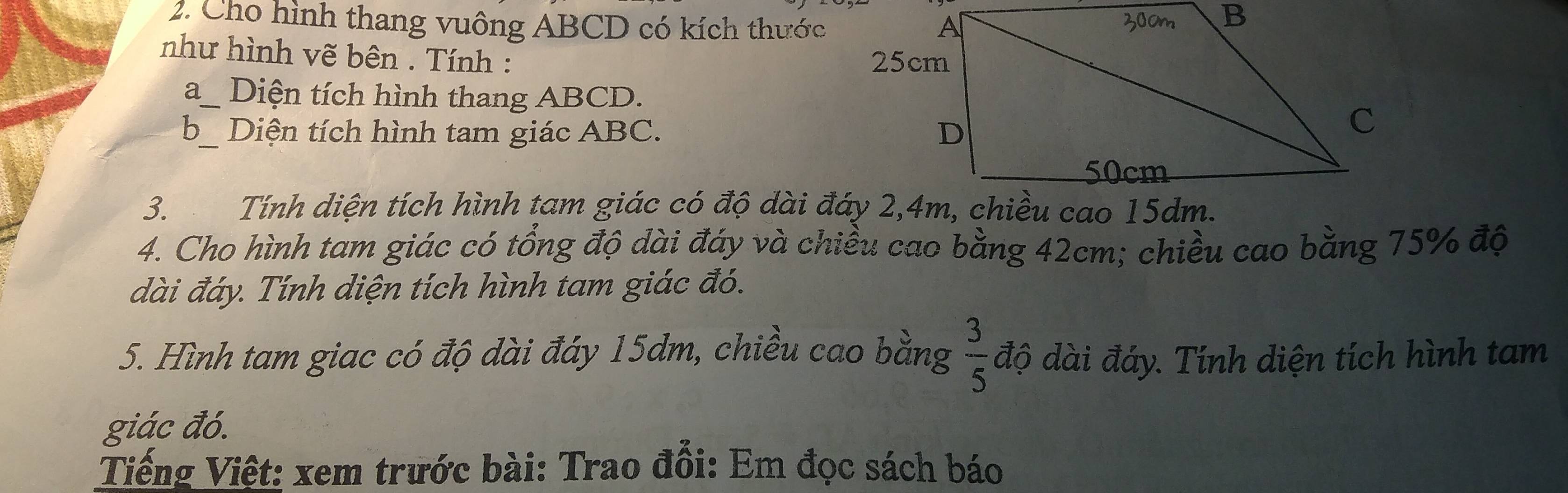 Cho hình thang vuông ABCD có kích thước 
như hình vẽ bên . Tính : 
a_ Diện tích hình thang ABCD. 
b_ Diện tích hình tam giác ABC. 
3. Tính diện tích hình tam giác có độ dài đáy 2, 4m, chiều cao 15dm. 
4. Cho hình tam giác có tổng độ dài đáy và chiều cao bằng 42cm; chiều cao bằng 75% độ 
dài đáy. Tính diện tích hình tam giác đó. 
5. Hình tam giac có độ dài đáy 15dm, chiều cao bằng  3/5  độ dài đáy. Tính diện tích hình tam 
giác đó. 
Tiếng Việt: xem trước bài: Trao đổi: Em đọc sách báo