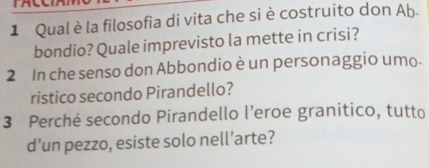 Qual è la filosofia di vita che si è costruito don Ab- 
bondio? Quale imprevisto la mette in crisi? 
2 In che senso don Abbondio è un personaggio umo 
ristico secondo Pirandello? 
3 Perché secondo Pirandello l’eroe granitico, tutto 
d’un pezzo, esiste solo nell’arte?