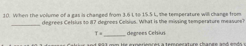 When the volume of a gas is changed from 3.6 L to 15.5 L, the temperature will change from 
_degrees Celsius to 87 degrees Celsius. What is the missing temperature measure? 
_
T= degrees Celsius
ci s a nd 893 mm H g experiences a temperature change and ends