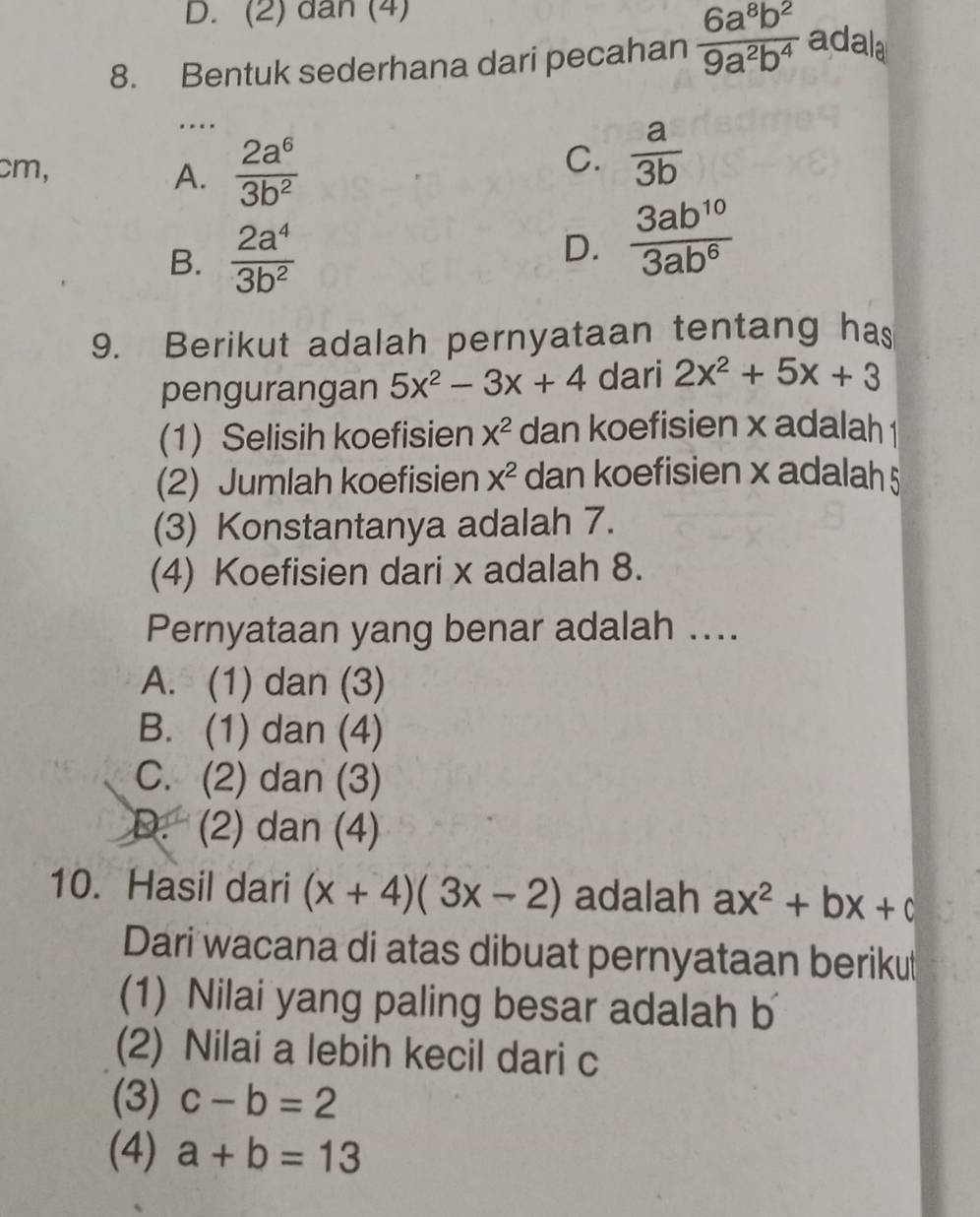 D. (2) dân (4)
8. Bentuk sederhana dari pecahan  6a^8b^2/9a^2b^4  adala
….
cm, A.  2a^6/3b^2 
C.  a/3b 
B.  2a^4/3b^2 
D.  3ab^(10)/3ab^6 
9. Berikut adalah pernyataan tentang has
pengurangan 5x^2-3x+4 dari 2x^2+5x+3
(1) Selisih koefisien X^2 dan koefisien x adalah 1
(2) Jumlah koefisien X^2 dan koefisien x adalah 5
(3) Konstantanya adalah 7.
(4) Koefisien dari x adalah 8.
Pernyataan yang benar adalah ....
A. (1) dan (3)
B. (1) dan (4)
C. (2) dan (3)
D. (2) dan (4)
10. Hasil dari (x+4)(3x-2) adalah ax^2+bx+c
Dari wacana di atas dibuat pernyataan beriku
(1) Nilai yang paling besar adalah b
(2) Nilai a lebih kecil dari c
(3) c-b=2
(4) a+b=13