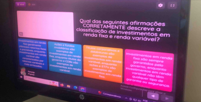 B63rd 100
Qual das seguintes afirmações
CORRETAMENTE descreve a
classificação de investimentos em
renda fixa e renda variável?
Invermentos em renda fixa geralmente imobiliários são Títulos corporativas e debentures são
Acções e fundos Investimentos em renda
oferecem reternos fixos 6 previsivels, enquanto romentos em renda variavel são fixs, enquanto títulos do
exemplos de exemplos de fixa são sempre
investimentas em renda e t m entos em rendo governo, enquanto garantidos pelo
carasterzados por retoros varáveis e mais arscades. investimentos em renda exemplos de inivestimentos em renda exemplos de
governo e CDãs são varlável, enquanto ações e ETFs são investimentos em renda

variável não têm qualquer tipo de
variável. fixo garantia ou segurança.
Windows
cesse Contigurações pars ativar :
Conrespondência