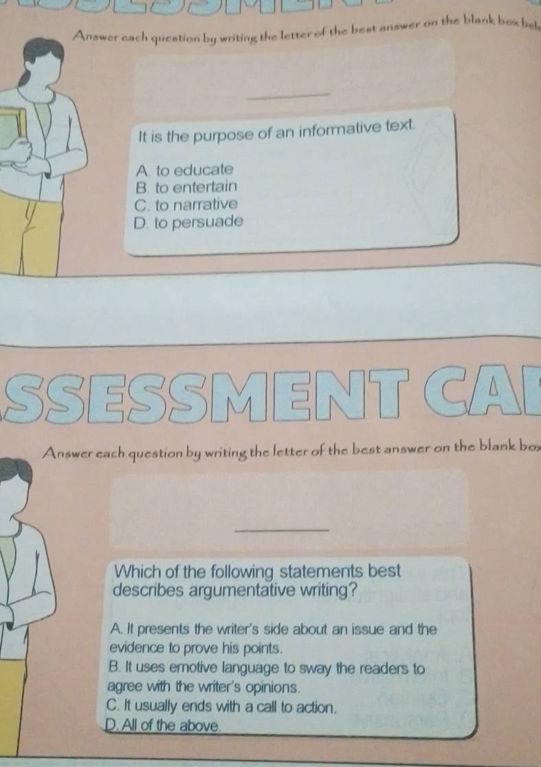 Answer each question by writing the letter of the best answer on the blank bex bek
_
It is the purpose of an informative text.
A. to educate
B. to entertain
C. to narrative
D. to persuade
SSESSI M C
Answer each question by writing the letter of the best answer on the blank box
_
Which of the following statements best
describes argumentative writing?
A. It presents the writer's side about an issue and the
evidence to prove his points.
B. It uses emotive language to sway the readers to
agree with the writer's opinions.
C. It usually ends with a call to action.
D. All of the above.