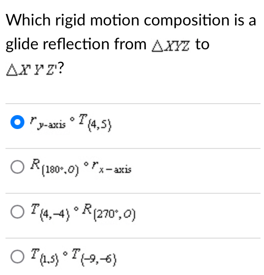 Which rigid motion composition is a
glide reflection from △ XYZ to
△ XYZ ?
r_y-axiscirc T_ 4,5
R_(180°,0)^circ r_x-axis
T_(4,-4)circ R_(270^+,0)
T_(1,5)circ T_(-9,-6)