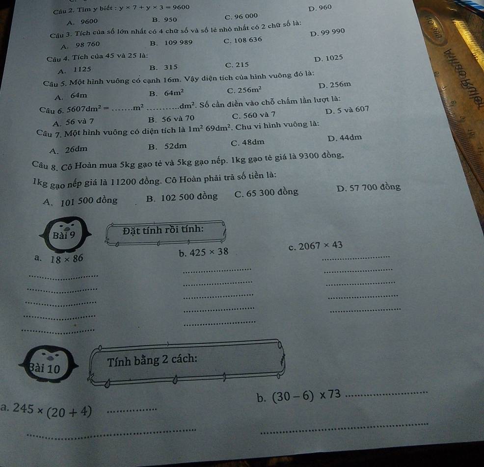 Tìm y biết : y* 7+y* 3=9600 D. 960
A. 9600 B. 950 C. 96 000
Câu 3. Tích của số lớn nhất có 4 chữ số và số lẻ nhỏ nhất có 2 chữ số là:
D. 99 990
3
A. 98 760 B. 109 989 C. 108 636
Câu 4. Tích của 45 và 25 là:
A. 1125 B. 315 C. 215 D. 1025
Câu 5. Một hình vuông có cạnh 16m. Vậy diện tích của hình vuông đó là:
5
A. 64m
B. 64m^2 C. 256m^2 D. 256m
Câu 6. 5607dm^2= _  m^2 _ dm^2. Số cần điền vào chỗ chấm lần lượt là:
A. 56 và 7 B. 56 và 70 C. 560 và 7 D. 5 và 607
Câu 7. Một hình vuông có diện tích là 1m^269dm^2. Chu vi hình vuông là:
A. 26dm B. 52dm C. 48dm D. 44dm
Câu 8, Cô Hoàn mua 5kg gạo tẻ và 5kg gạo nếp. 1kg gạo tẻ giá là 9300 đồng,
1kg gạo nếp giá là 11200 đồng. Cô Hoàn phải trà số tiền là:
A. 101 500 đồng B. 102 500 đồng C. 65 300 đồng D. 57 700 đồng
Bài 9 Đặt tính rồi tính:
_
c. 2067* 43
_
_
a. 18* 86
b. 425* 38
_
_
_
_
_
_
_
_
_
_
_
_
3ài 10
Tính bằng 2 cách:
b. (30-6)* 73
_
a. 245* (20+4) _
_
_