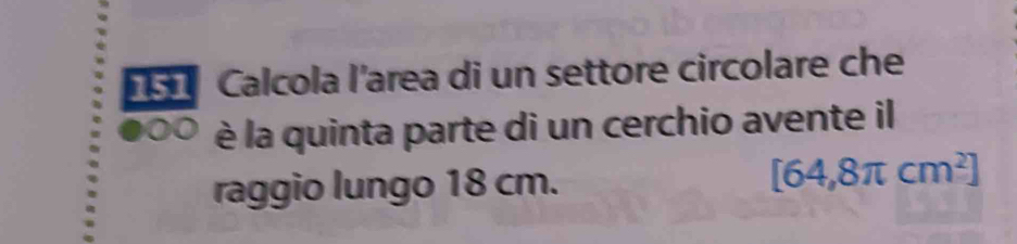 Calcola l'area di un settore circolare che 
0 è la quinta parte di un cerchio avente il 
raggio lungo 18 cm.
[64,8π cm^2]