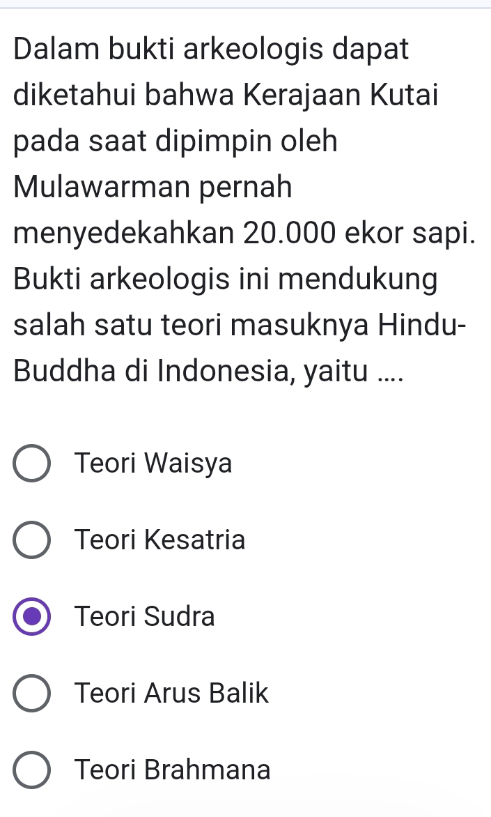 Dalam bukti arkeologis dapat
diketahui bahwa Kerajaan Kutai
pada saat dipimpin oleh
Mulawarman pernah
menyedekahkan 20.000 ekor sapi.
Bukti arkeologis ini mendukung
salah satu teori masuknya Hindu-
Buddha di Indonesia, yaitu ....
Teori Waisya
Teori Kesatria
Teori Sudra
Teori Arus Balik
Teori Brahmana