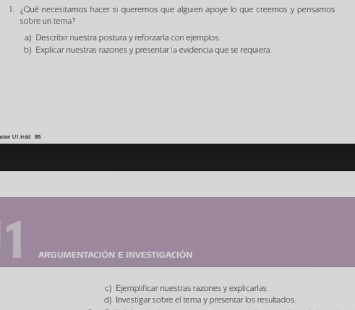 ¿Qué necesitamos hacer si queremos que alguien apoye lo que creemos y pensamos
sobre un tema?
a) Describir nuestra postura y reforzarla con ejemplos.
b) Explicar nuestras razones y presentar la evidencia que se requiera.
cion U1 ndd 85
1
ARGUMENTACIÓN E INVESTIGACIÓN
c) Ejemplificar nuestras razones y explicarlas.
d) Investigar sobre el tema y presentar los resultados.