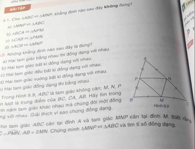 như the
TRU
bài táp
9.1. Cho △ ABC∈fty △ MNP , khẳng định nào sau đây không đúng?
ký kiểm
a) △ MNP∈fty △ ABC.
v u v ụ
b) △ BCA∈fty △ NPM. 
A 7
c) △ CAB∈fty △ PMN.
d) △ ACB∈fty △ MNP. 
12. Những khẳng định nào sau đây là đúng?
on
a) Hai tam giác bằng nhau thì đồng dạng với nhau.
b) Hai tam giác bất kì đồng dạng với nhau.
c) Hai tam giác đều bất kì đồng dạng với nhau.
d) Hai tam giác vuông bất kì đồng dạng với nhau.
) Hai tam giác đồng dạng thì bằng nhau.
Trong Hình 9.9, ABC là tam giác không cân; M, N, P
in lượt là trung điểm của BC, CA, AB. Hãy tìm trong
nh năm tam giác khác nhau mà chúng đôi một đồng
ng với nhau. Giải thích vì sao chúng đồng dạng.
Cho tam giác ABC cân tại đỉnh A và tam giác MNP cân tại đỉnh M, Biết rằng
C=PMN, AB=2MN Chứng minh △ MNP∈fty △ ABC và tìm tỉ số đồng dạng.