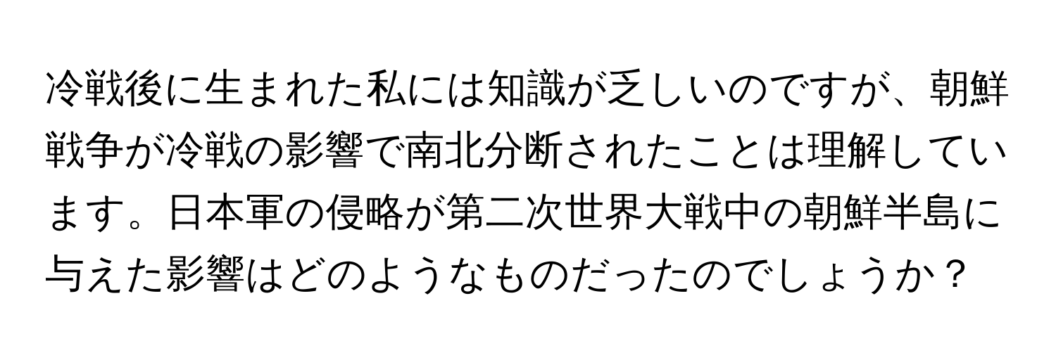 冷戦後に生まれた私には知識が乏しいのですが、朝鮮戦争が冷戦の影響で南北分断されたことは理解しています。日本軍の侵略が第二次世界大戦中の朝鮮半島に与えた影響はどのようなものだったのでしょうか？