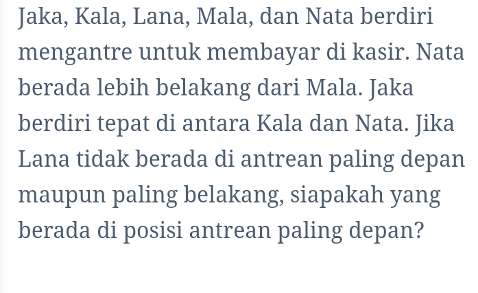 Jaka, Kala, Lana, Mala, dan Nata berdiri 
mengantre untuk membayar di kasir. Nata 
berada lebih belakang dari Mala. Jaka 
berdiri tepat di antara Kala dan Nata. Jika 
Lana tidak berada di antrean paling depan 
maupun paling belakang, siapakah yang 
berada di posisi antrean paling depan?