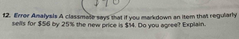 Error Analysis A classmate says that if you markdown an item that regularly 
sells for $56 by 25% the new price is $14. Do you agree? Explain.