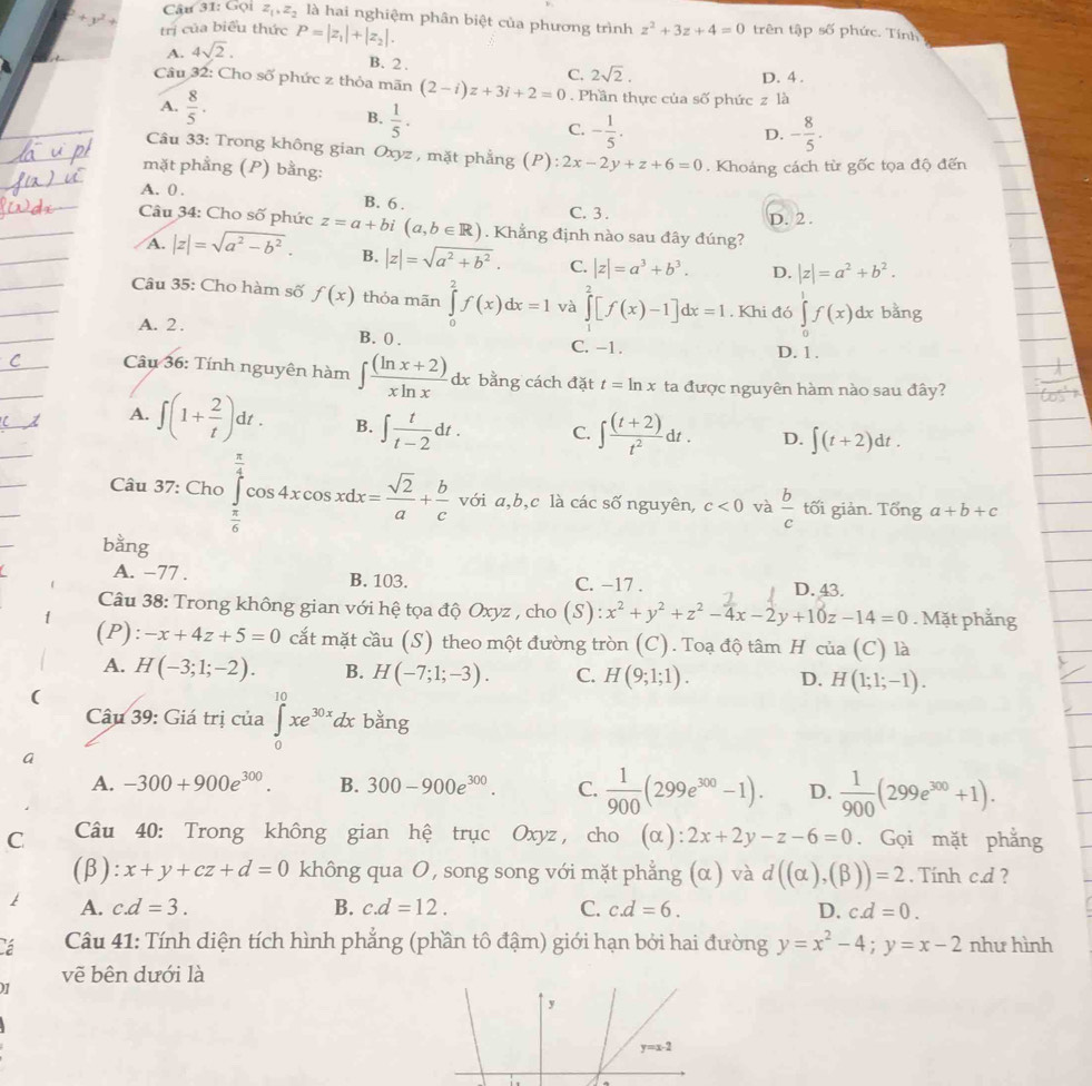 Gọi z_1,z_2 là hai nghiệm phân biệt của phương trình z^2+3z+4=0 trên tập số phức. Tính
+y^2+ trị của biểu thức P=|z_1|+|z_2|.
A. 4sqrt(2).
B. 2 . C. 2sqrt(2). D. 4 .
Câu 32: Cho số phức z thỏa mãn (2-i)z+3i+2=0. Phần thực của số phức z là
A.  8/5 . B.  1/5 · C. - 1/5 .
D. - 8/5 .
Câu 33: Trong không gian Oxyz , mặt phẳng (P): 2x-2y+z+6=0. Khoáng cách từ gốc tọa độ đến
mặt phẳng (P) bằng:
A. 0 . B. 6 . C. 3 .
D. 2.
Câu 34: Cho shat O phức z=a+bi (a,b∈ R). Khẳng định nào sau đây đúng?
A. |z|=sqrt(a^2-b^2). B. |z|=sqrt(a^2+b^2). C. |z|=a^3+b^3. D. |z|=a^2+b^2.
Câu 35: Cho hàm số f(x) thỏa mãn ∈tlimits _0^(2f(x)dx=1 và ∈tlimits _1^2[f(x)-1]dx=1 , Khi đó ∈tlimits _0^1f(x)dx bằng
A. 2 . B. 0 . C. -1. D. 1 .
Câu 36: Tính nguyên hàm ∈t frac (ln x+2))xln xdx bằng cách đặt t=ln x ta được nguyên hàm nào sau đây?
A. ∈t (1+ 2/t )dt. B. ∈t  t/t-2 dt. C. ∈t  ((t+2))/t^2 dt. D. ∈t (t+2)dt.
Câu 37: Cho ∈tlimits _ π /6 ^ π /4 cos 4xcos xdx= sqrt(2)/a + b/c  với a,b,c là các số nguyên, c<0</tex> và  b/c  tối giản. Tổng a+b+c
bằng
A. −77 . B. 103. C. −17 . D. 43.
Câu 38: Trong không gian với hệ tọa độ Oxyz , cho (S): :x^2+y^2+z^2-4x-2y+10z-14=0. Mặt phẳng
(P): -x+4z+5=0 cắt mặt cầu (S) theo một đường tròn (C). Toạ độ tâm H cia(C) là
A. H(-3;1;-2). B. H(-7;1;-3). C. H(9;1;1). D. H(1;1;-1).
(
Câu 39: Giá trị của ∈tlimits _0^((10)xe^30x)dx bằng
a
A. -300+900e^(300). B. 300-900e^(300). C.  1/900 (299e^(300)-1). D.  1/900 (299e^(300)+1).
C  Câu 40: Trong không gian hệ trục Oxyz, cho (alpha ):2x+2y-z-6=0. Gọi mặt phẳng
(β): x+y+cz+d=0 không qua O, song song với mặt phẳng (α) và d((alpha ),(beta ))=2. Tính c.d ?
A. c.d=3. B. c.d=12. C. c.d=6. D. c.d=0.
á  Câu 41: Tính diện tích hình phẳng (phần tô đậm) giới hạn bởi hai đường y=x^2-4;y=x-2 như hình
vẽ bên dưới là
07