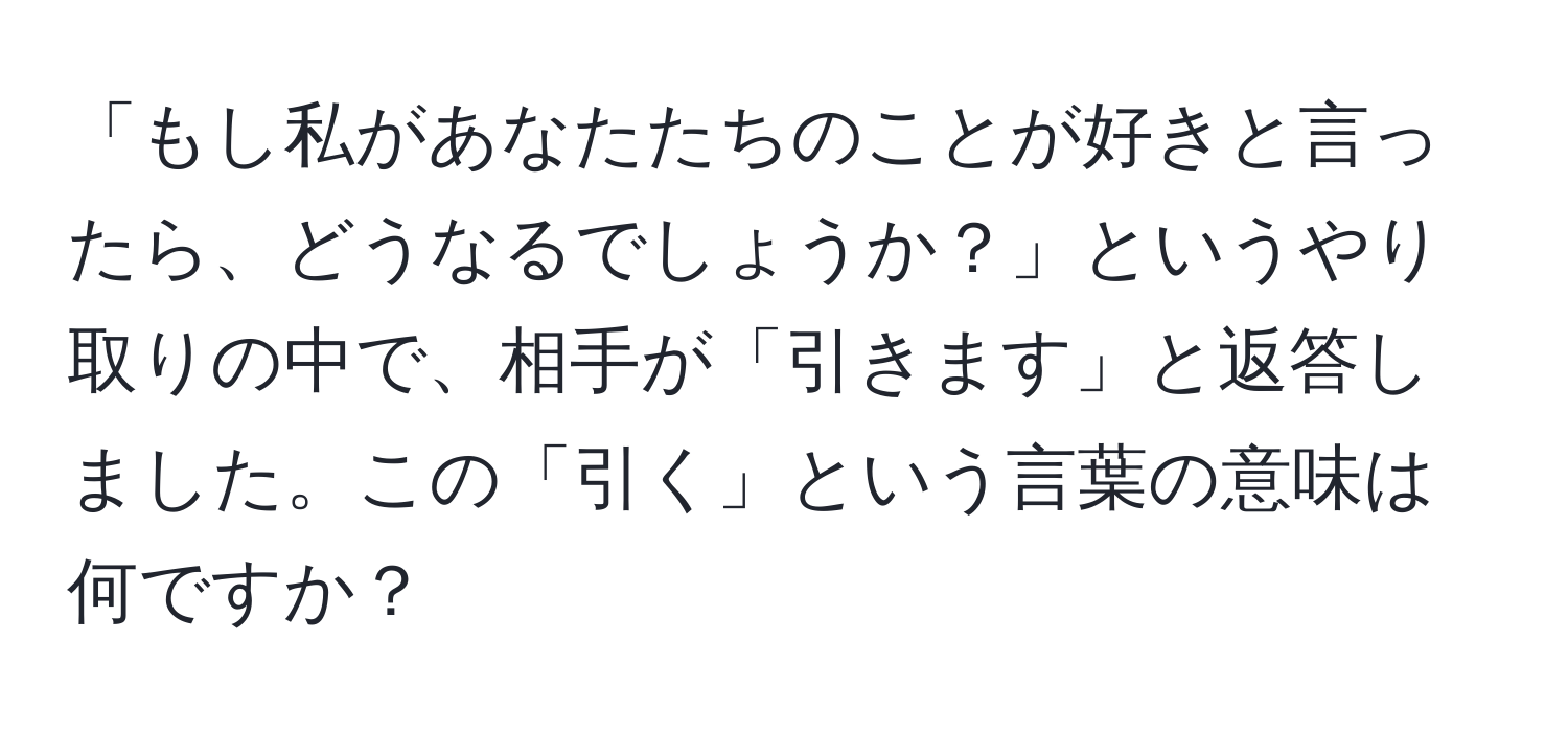 「もし私があなたたちのことが好きと言ったら、どうなるでしょうか？」というやり取りの中で、相手が「引きます」と返答しました。この「引く」という言葉の意味は何ですか？