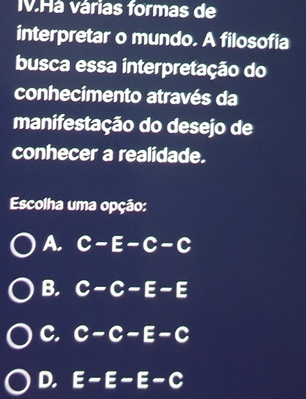 IV.Há várias formas de
interpretar o mundo. A filosofia
busca essa interpretação do
conhecimento através da
manifestação do desejo de
conhecer a realidade.
Escolha uma opção:
A. C-E-C-C
B. C-C-E-E
C. C-C-E-C
D. E-E-E-C