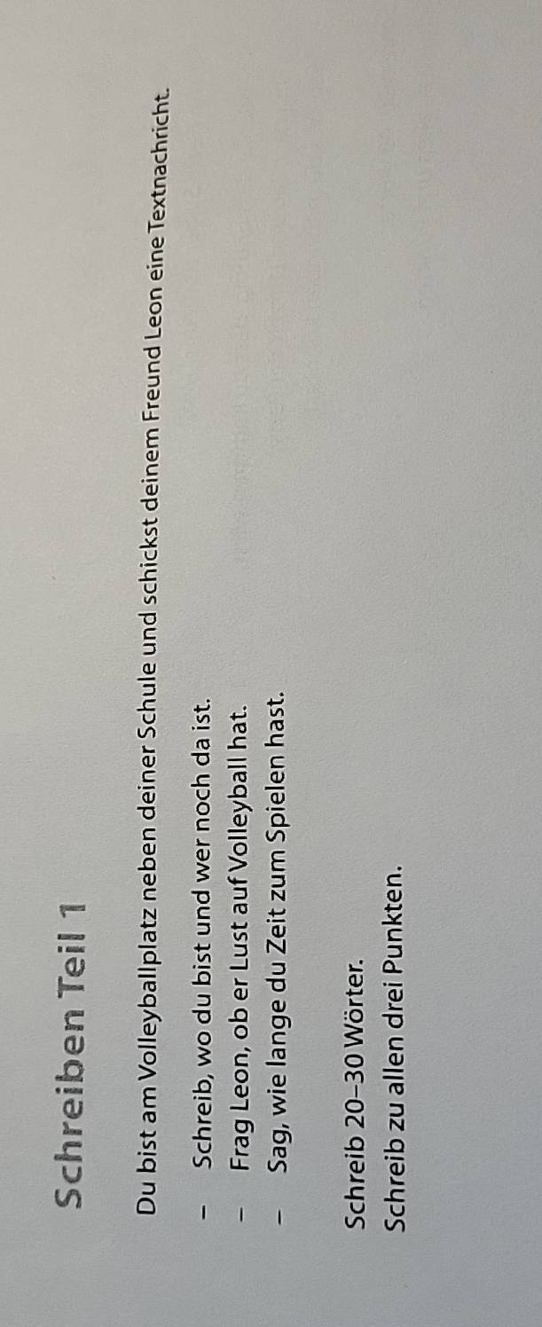 Schreiben Teil 1 
Du bist am Volleyballplatz neben deiner Schule und schickst deinem Freund Leon eine Textnachricht. 
- Schreib, wo du bist und wer noch da ist. 
- Frag Leon, ob er Lust auf Volleyball hat. 
- Sag, wie lange du Zeit zum Spielen hast. 
Schreib 20 - 30 Wörter. 
Schreib zu allen drei Punkten.