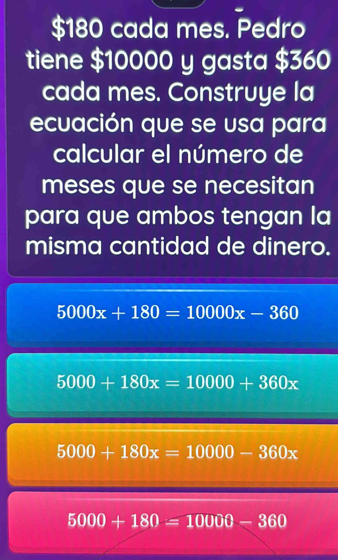 $180 cada mes. Pedro
tiene $10000 y gasta $360
cada mes. Construye la
ecuación que se usa para
calcular el número de
meses que se necesitan
para que ambos tengan la
misma cantidad de dinero.
5000x+180=10000x-360
5000+180x=10000+360x
5000+180x=10000-360x
5000+180=10000-360