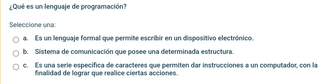 ¿Qué es un lenguaje de programación?
Seleccione una:
a. Es un lenguaje formal que permite escribir en un dispositivo electrónico.
b. Sistema de comunicación que posee una determinada estructura.
c. Es una serie específica de caracteres que permiten dar instrucciones a un computador, con la
finalidad de lograr que realice ciertas acciones.