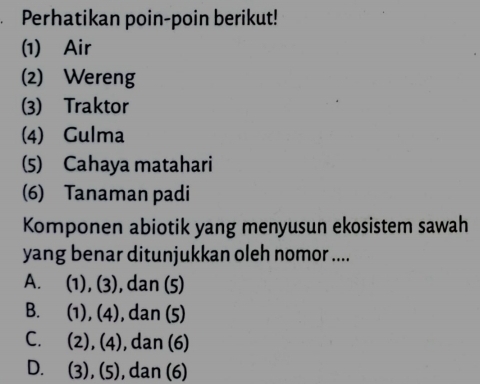 Perhatikan poin-poin berikut!
(1) Air
(2) Wereng
(3) Traktor
(4) Gulma
(5) Cahaya matahari
(6) Tanaman padi
Komponen abiotik yang menyusun ekosistem sawah
yang benar ditunjukkan oleh nomor ....
A. (1), (3), , dan (5)
B. (1), (4) ), dan (5)
C. (2), (4), dan (6)
D. (3), (5), dan (6)