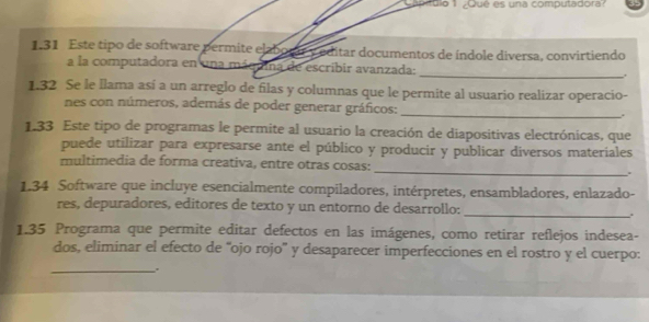 Capítulo 1 ¿Qué es una computadora? 
1.31 Este tipo de software permite elaborar y editar documentos de índole diversa, convirtiendo 
a la computadora en una máquina de escribir avanzada:_ , 
1.32 Se le Ilama así a un arreglo de filas y columnas que le permite al usuario realizar operacio- 
nes con números, además de poder generar gráficos: 
_ 
1.33 Este tipo de programas le permite al usuario la creación de diapositivas electrónicas, que 
puede utilizar para expresarse ante el público y producir y publicar diversos materiales 
_ 
multimedia de forma creativa, entre otras cosas: 
1.34 Software que incluye esencialmente compiladores, intérpretes, ensambladores, enlazado- 
_ 
res, depuradores, editores de texto y un entorno de desarrollo: 
1.35 Programa que permite editar defectos en las imágenes, como retirar reflejos indesea- 
dos, eliminar el efecto de ''ojo rojo' y desaparecer imperfecciones en el rostro y el cuerpo: 
_.