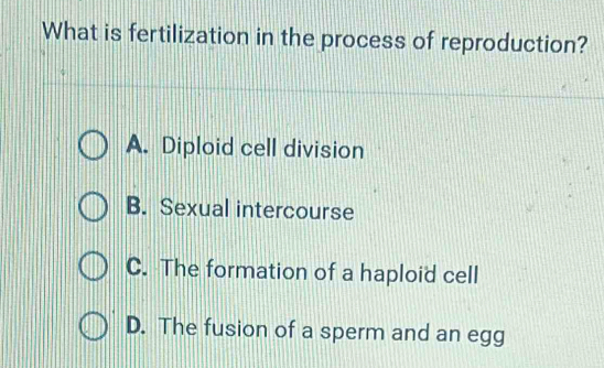 What is fertilization in the process of reproduction?
A. Diploid cell division
B. Sexual intercourse
C. The formation of a haploid cell
D. The fusion of a sperm and an egg