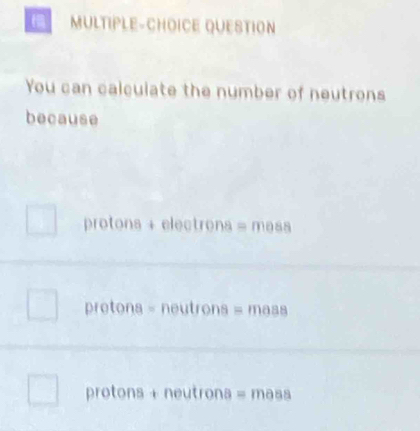 MULTIPLE-CHOICE QUESTION
You can calculate the number of neutrons
because
protons + electrons = mass
pretons = neutrons = mass
protons + neutrons = mass