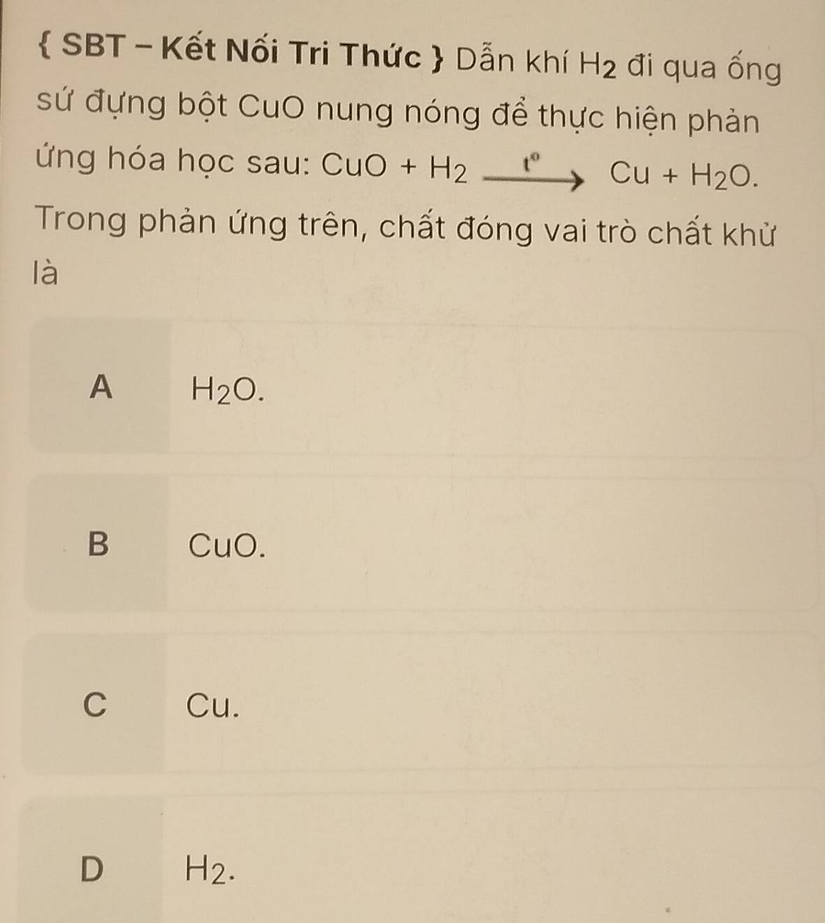  SBT - Kết Nối Tri Thức  Dẫn khí H_2 đi qua ống
sứ đựng bột CuO nung nóng để thực hiện phản
ứ ng hóa học sau: CuO+H_2xrightarrow I°Cu+H_2O. 
Trong phản ứng trên, chất đóng vai trò chất khử
là
A H_2O.
B CuO.
C Cu.
D H_2.